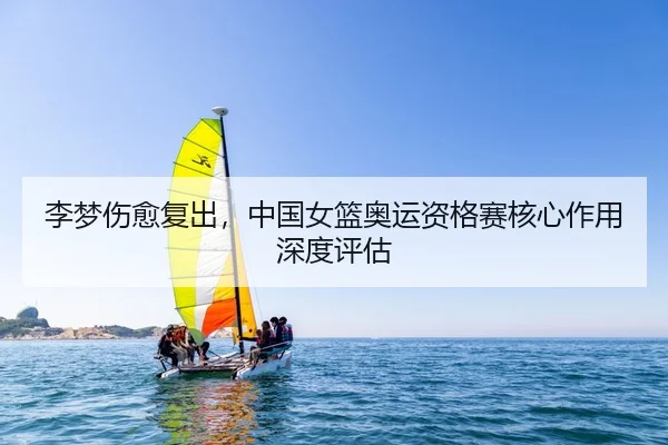 李梦伤愈复出，中国女篮奥运资格赛核心作用深度评估