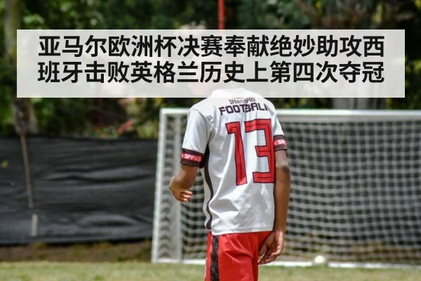 亚马尔欧洲杯决赛奉献绝妙助攻西班牙击败英格兰历史上第四次夺冠