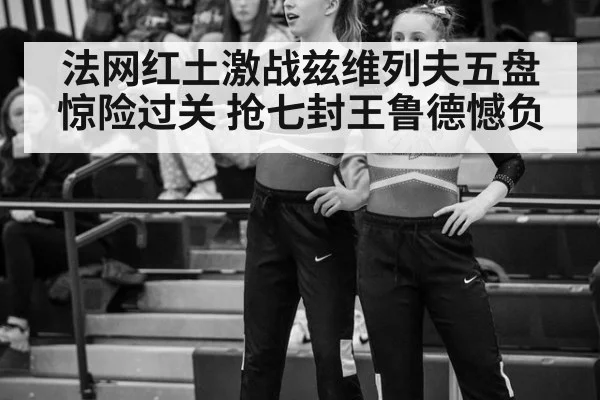 法网红土激战兹维列夫五盘惊险过关 抢七封王鲁德憾负
